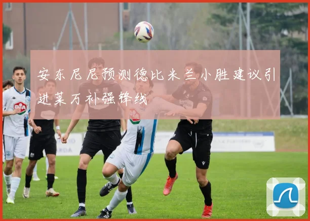安东尼尼预测德比米兰小胜建议引进莱万补强锋线