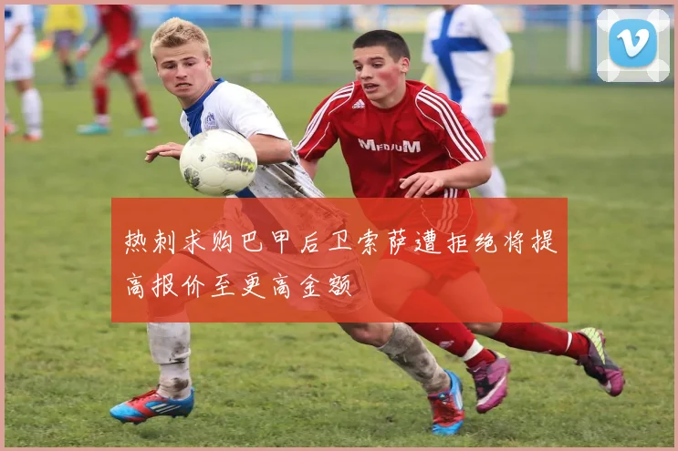 热刺求购巴甲后卫索萨遭拒绝将提高报价至更高金额