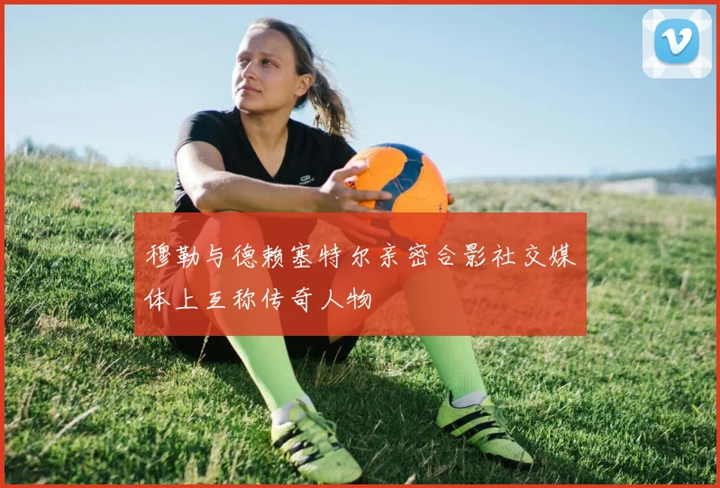 穆勒与德赖塞特尔亲密合影社交媒体上互称传奇人物