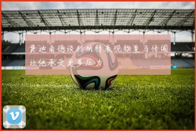 费迪南德谈科纳特表现称皇马传闻让他承受更多压力