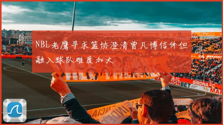 NBL老鹰寻求篮协澄清曾凡博信件但融入球队难度加大