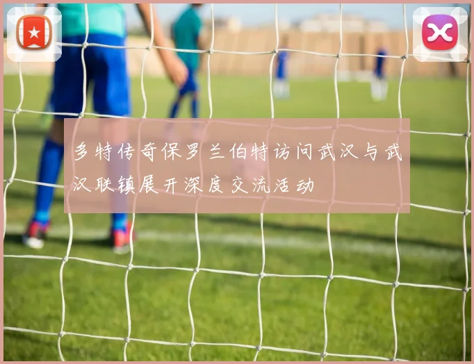 多特传奇保罗兰伯特访问武汉与武汉联镇展开深度交流活动