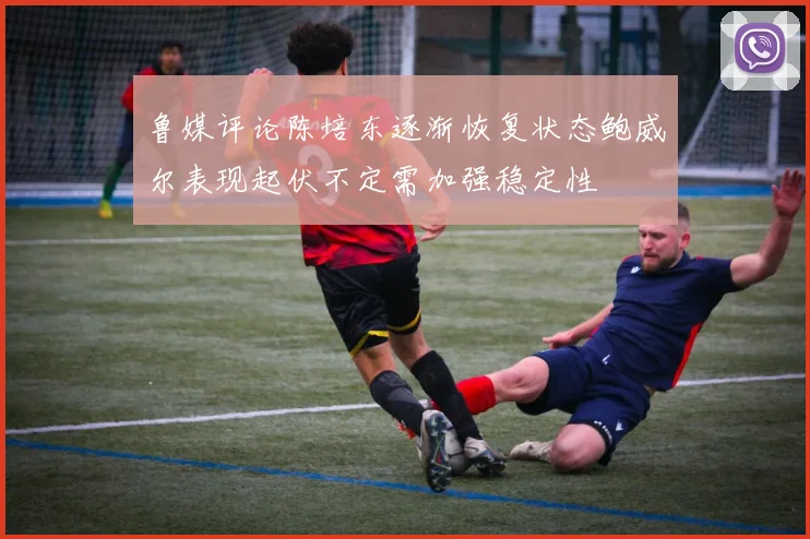 鲁媒评论陈培东逐渐恢复状态鲍威尔表现起伏不定需加强稳定性