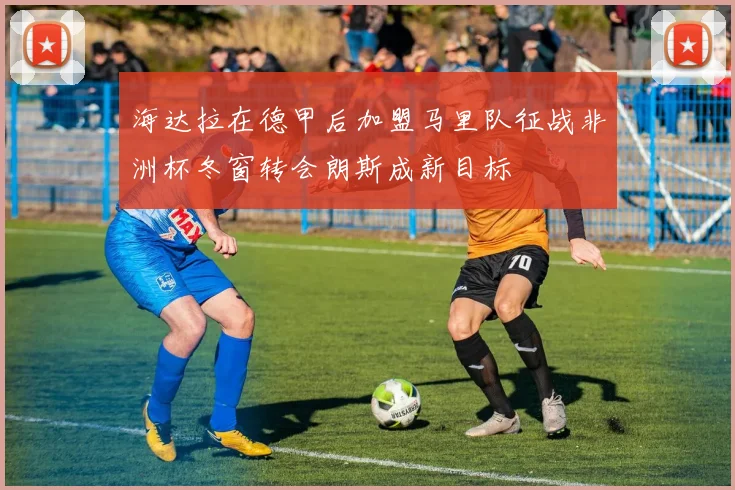 海达拉在德甲后加盟马里队征战非洲杯冬窗转会朗斯成新目标