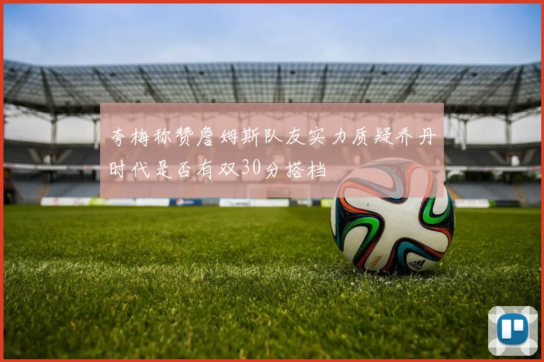 夸梅称赞詹姆斯队友实力质疑乔丹时代是否有双30分搭档