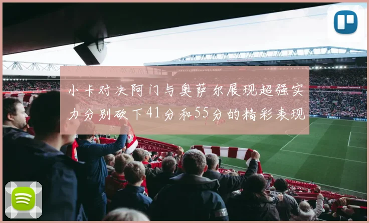 小卡对决阿门与奥萨尔展现超强实力分别砍下41分和55分的精彩表现