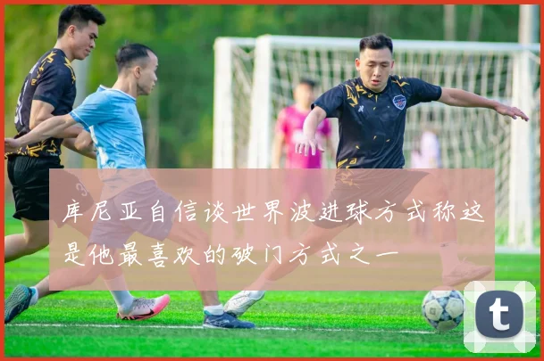 库尼亚自信谈世界波进球方式称这是他最喜欢的破门方式之一