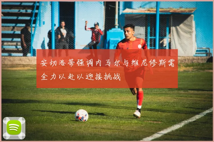 安切洛蒂强调内马尔与维尼修斯需全力以赴以迎接挑战