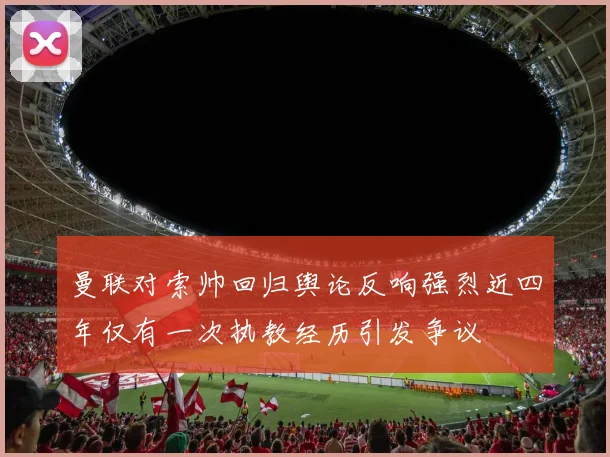 曼联对索帅回归舆论反响强烈近四年仅有一次执教经历引发争议
