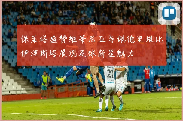 保莱塔盛赞维蒂尼亚与佩德里堪比伊涅斯塔展现足球新星魅力