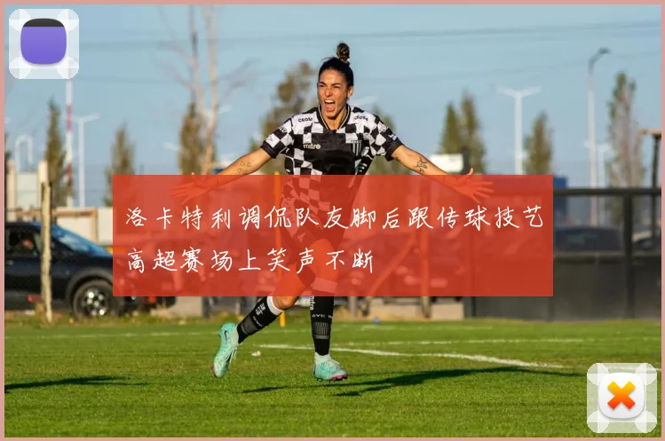 洛卡特利调侃队友脚后跟传球技艺高超赛场上笑声不断