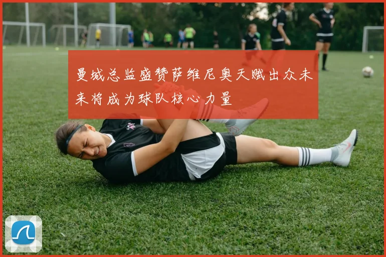曼城总监盛赞萨维尼奥天赋出众未来将成为球队核心力量