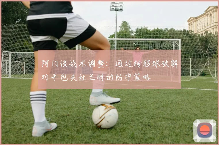 阿门谈战术调整：通过转移球破解对手包夹杜兰特的防守策略