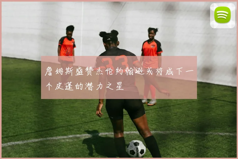 詹姆斯盛赞杰伦约翰逊或将成下一个皮蓬的潜力之星