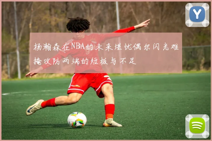 杨瀚森在NBA的未来堪忧偶尔闪光难掩攻防两端的短板与不足