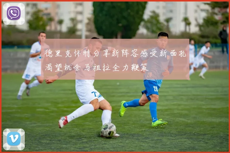 德里克怀特分享新阵容感受新面孔渴望机会马祖拉全力鞭策