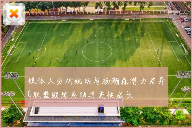 媒体人分析姚明与杨瀚森潜力差异G联盟锻炼或助其更快成长