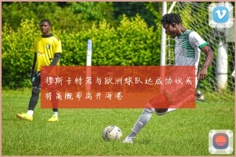 穆斯卡特若与欧洲球队达成协议或将高概率离开海港