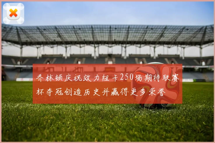 乔林顿庆祝效力纽卡250场期待联赛杯夺冠创造历史并赢得更多荣誉