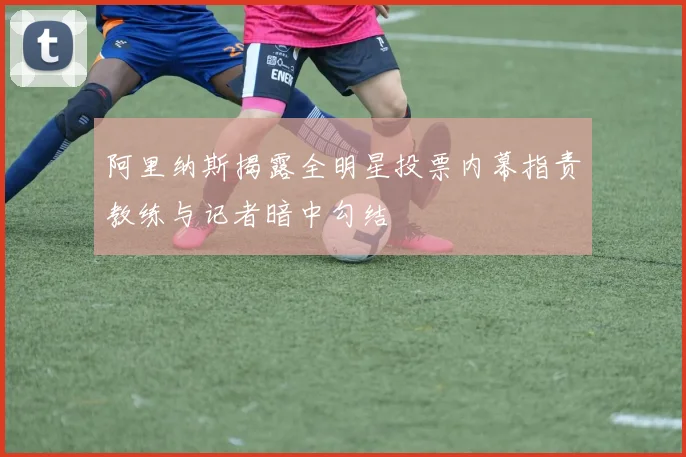 阿里纳斯揭露全明星投票内幕指责教练与记者暗中勾结