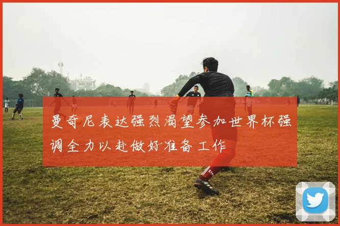 曼奇尼表达强烈渴望参加世界杯强调全力以赴做好准备工作