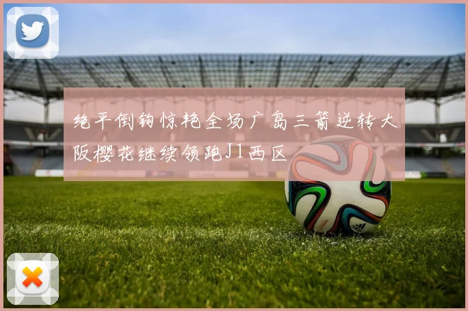 绝平倒钩惊艳全场广岛三箭逆转大阪樱花继续领跑J1西区