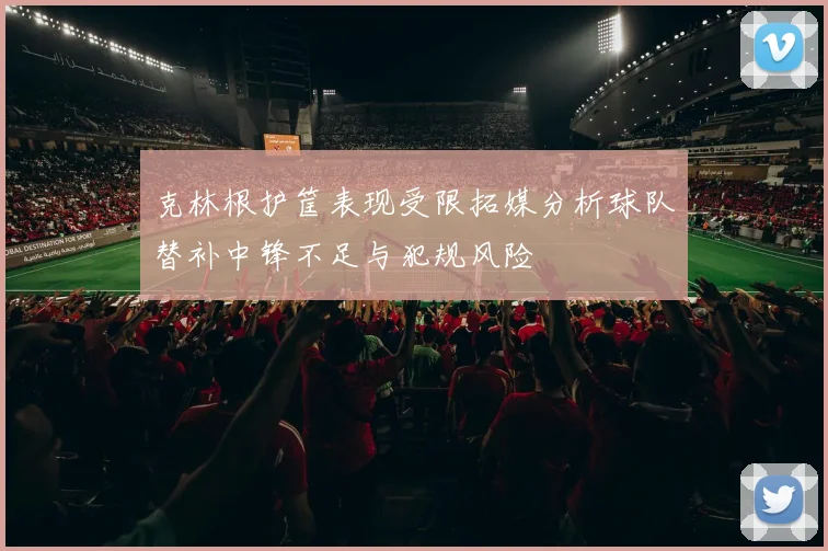 克林根护筐表现受限拓媒分析球队替补中锋不足与犯规风险