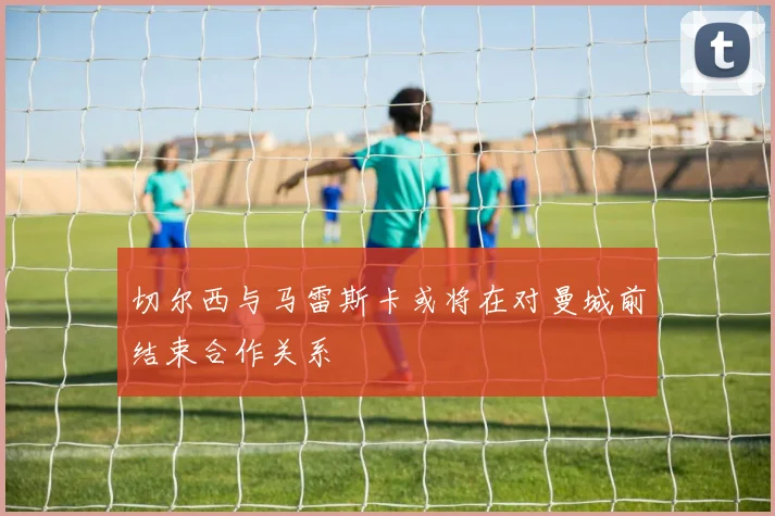 切尔西与马雷斯卡或将在对曼城前结束合作关系