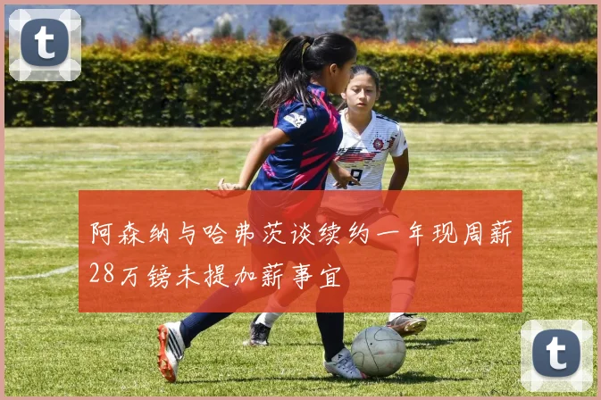 阿森纳与哈弗茨谈续约一年现周薪28万镑未提加薪事宜