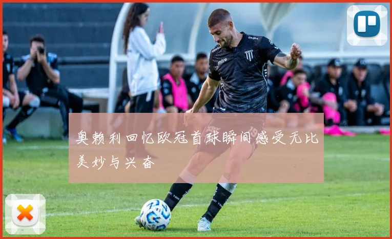 奥赖利回忆欧冠首球瞬间感受无比美妙与兴奋
