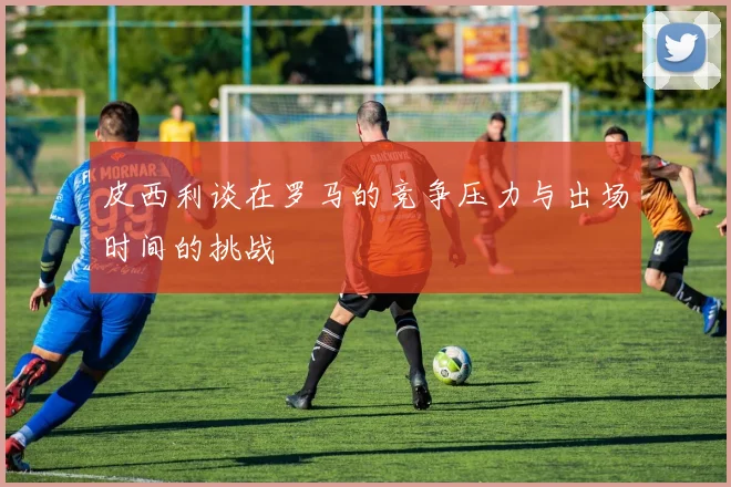 皮西利谈在罗马的竞争压力与出场时间的挑战