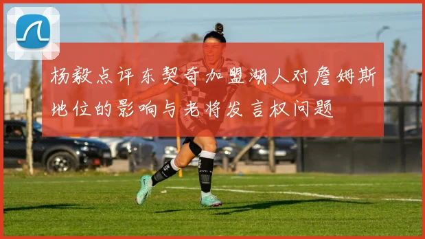 杨毅点评东契奇加盟湖人对詹姆斯地位的影响与老将发言权问题