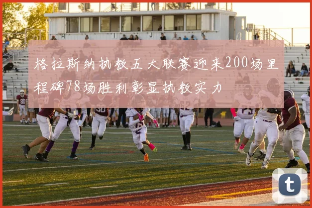 格拉斯纳执教五大联赛迎来200场里程碑78场胜利彰显执教实力