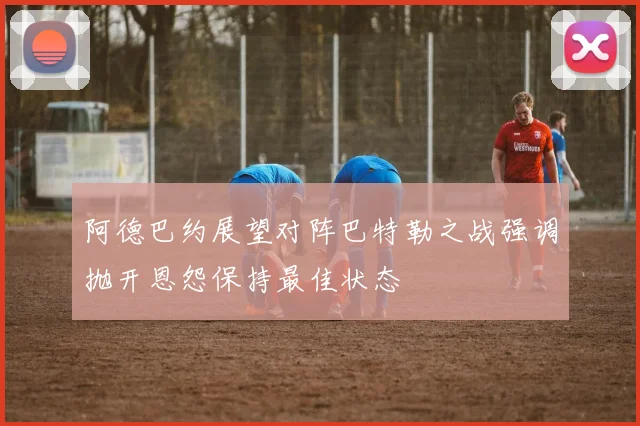 阿德巴约展望对阵巴特勒之战强调抛开恩怨保持最佳状态