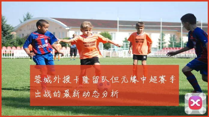 蓉城外援卡隆留队但无缘中超赛季出战的最新动态分析