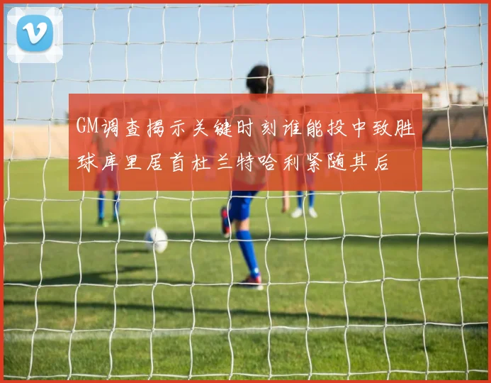 GM调查揭示关键时刻谁能投中致胜球库里居首杜兰特哈利紧随其后
