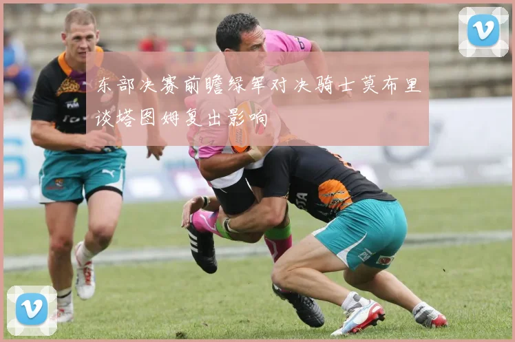 东部决赛前瞻绿军对决骑士莫布里谈塔图姆复出影响