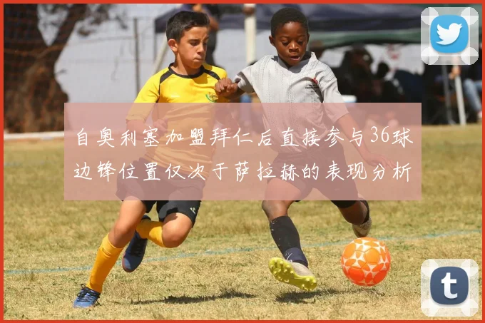 自奥利塞加盟拜仁后直接参与36球边锋位置仅次于萨拉赫的表现分析
