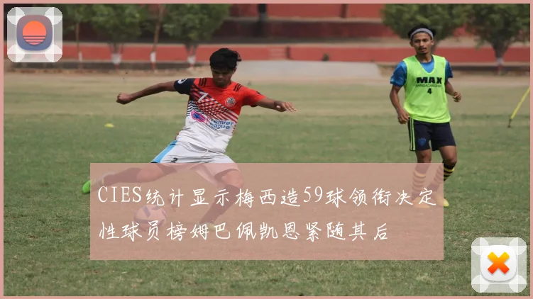 CIES统计显示梅西造59球领衔决定性球员榜姆巴佩凯恩紧随其后