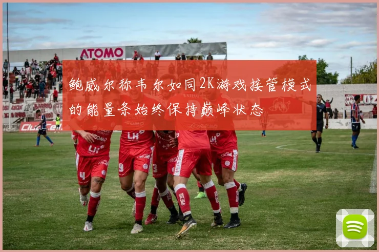 鲍威尔称韦尔如同2K游戏接管模式的能量条始终保持巅峰状态