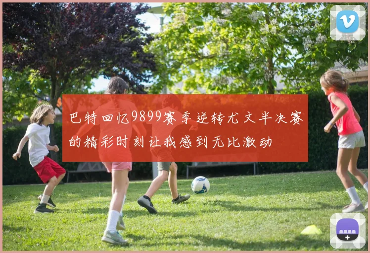 巴特回忆9899赛季逆转尤文半决赛的精彩时刻让我感到无比激动