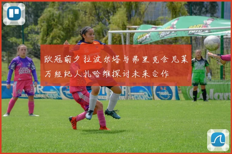 欧冠前夕拉波尔塔与弗里克会见莱万经纪人扎哈维探讨未来合作