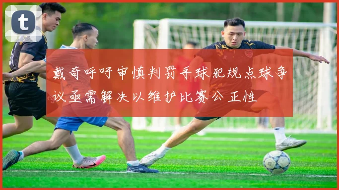 戴奇呼吁审慎判罚手球犯规点球争议亟需解决以维护比赛公正性