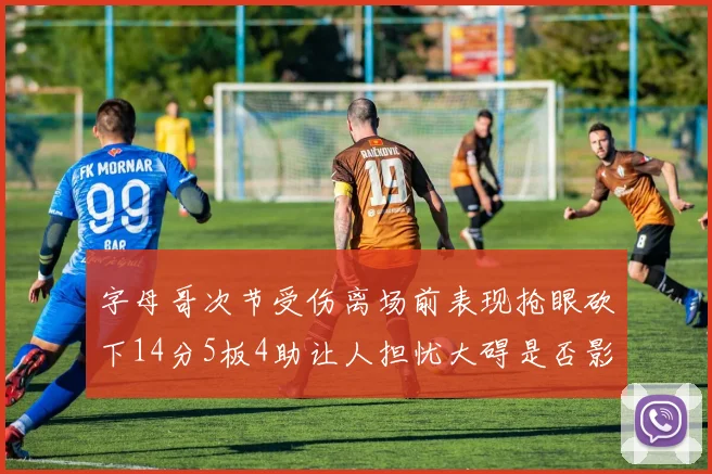 字母哥次节受伤离场前表现抢眼砍下14分5板4助让人担忧大碍是否影响后续比赛