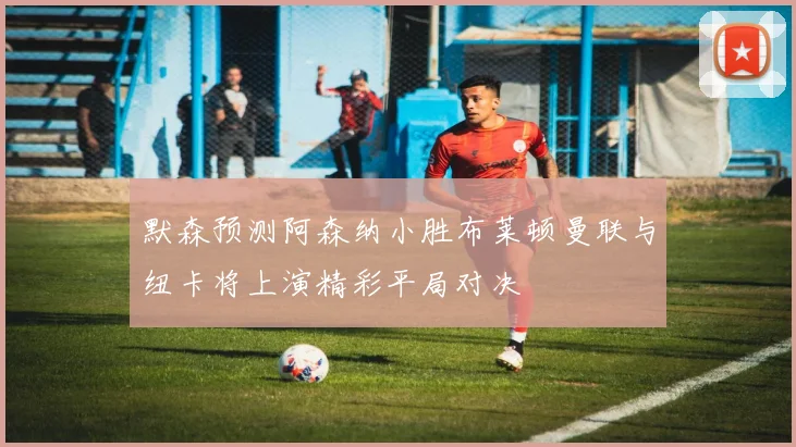 默森预测阿森纳小胜布莱顿曼联与纽卡将上演精彩平局对决