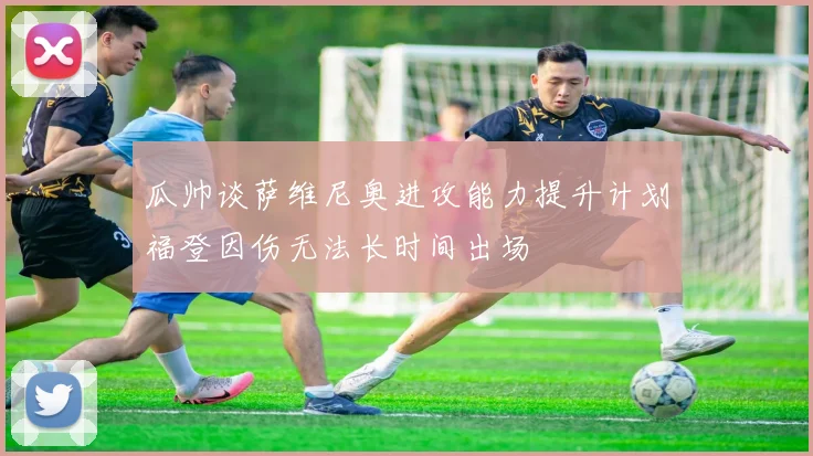 瓜帅谈萨维尼奥进攻能力提升计划福登因伤无法长时间出场