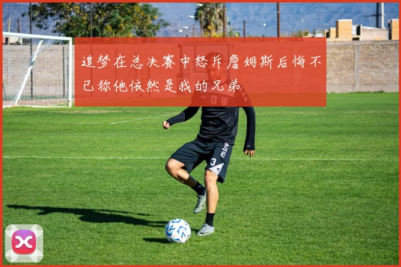 追梦在总决赛中怒斥詹姆斯后悔不已称他依然是我的兄弟