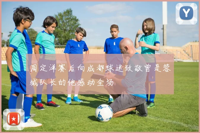 周定洋赛后向成都球迷致敬曾是蓉城队长的他感动全场