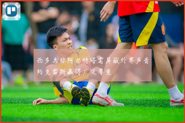 西多夫称阿尔特塔需屏蔽外界声音约克雷斯赢得广泛尊重