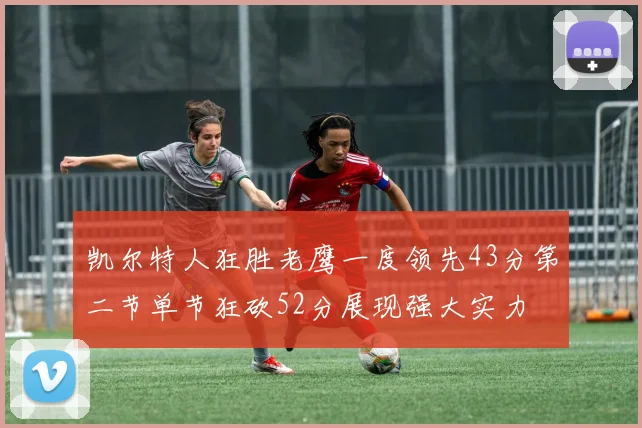 凯尔特人狂胜老鹰一度领先43分第二节单节狂砍52分展现强大实力